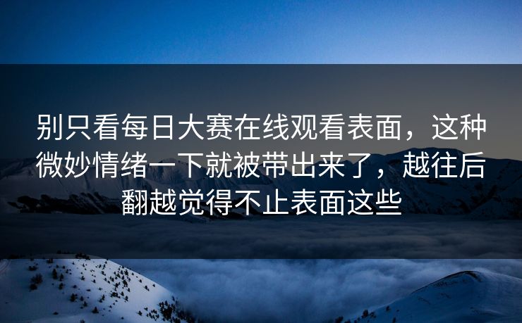 别只看每日大赛在线观看表面，这种微妙情绪一下就被带出来了，越往后翻越觉得不止表面这些