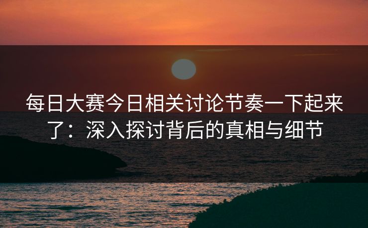 每日大赛今日相关讨论节奏一下起来了:深入探讨背后的真相与细节 每日大赛今日相关讨论节奏一下起来了:深入探讨背后的真相与细节