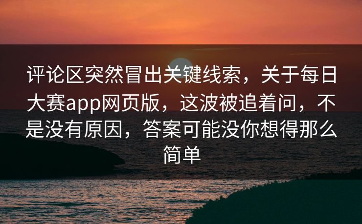 评论区突然冒出关键线索，关于每日大赛app网页版，这波被追着问，不是没有原因，答案可能没你想得那么简单