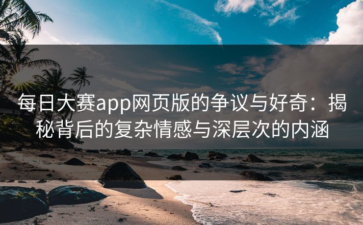每日大赛app网页版的争议与好奇：揭秘背后的复杂情感与深层次的内涵