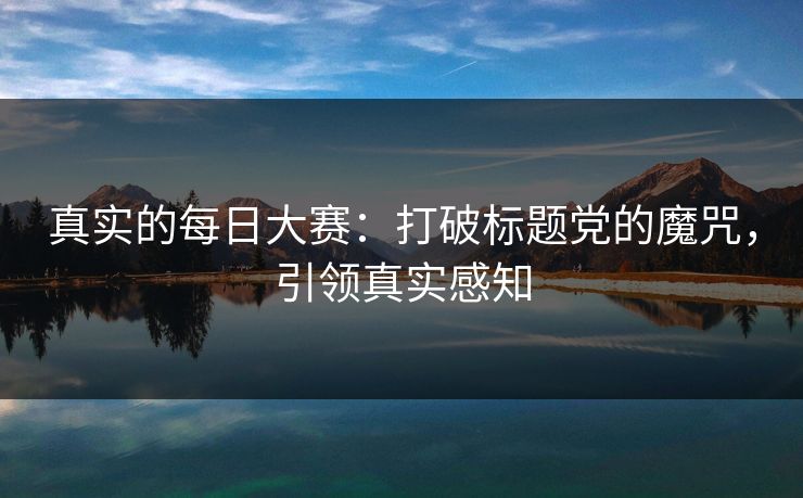 真实的每日大赛：打破标题党的魔咒，引领真实感知