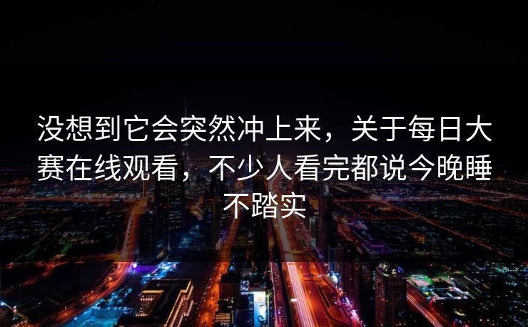 没想到它会突然冲上来，关于每日大赛在线观看，不少人看完都说今晚睡不踏实