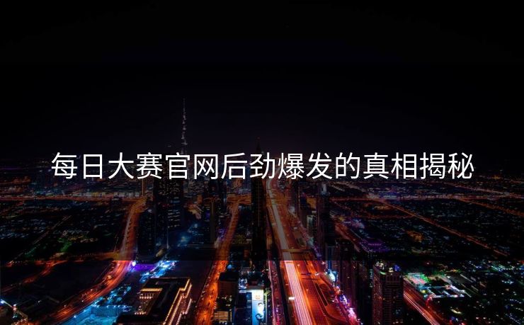 每日大赛官网后劲爆发的真相揭秘