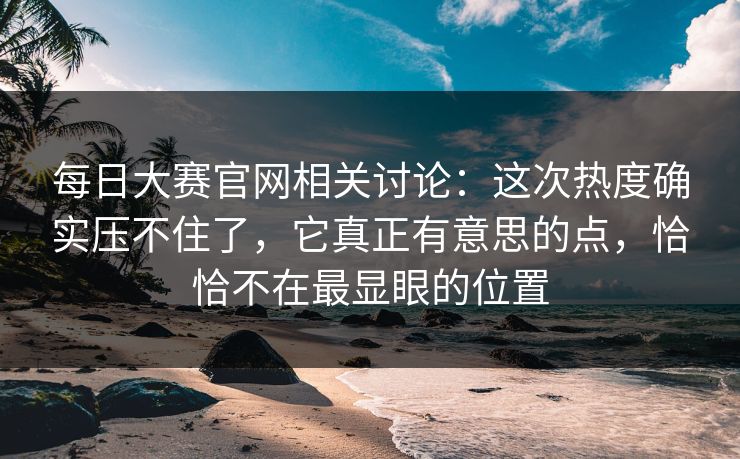每日大赛官网相关讨论：这次热度确实压不住了，它真正有意思的点，恰恰不在最显眼的位置