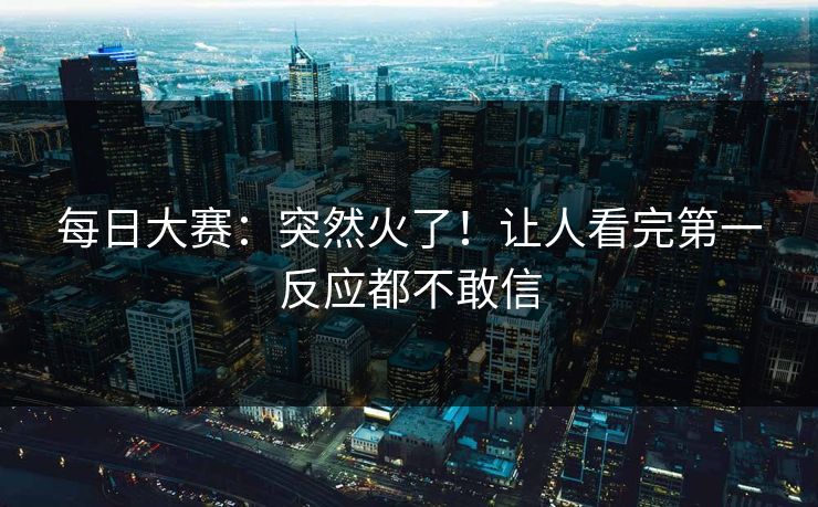 每日大赛：突然火了！让人看完第一反应都不敢信