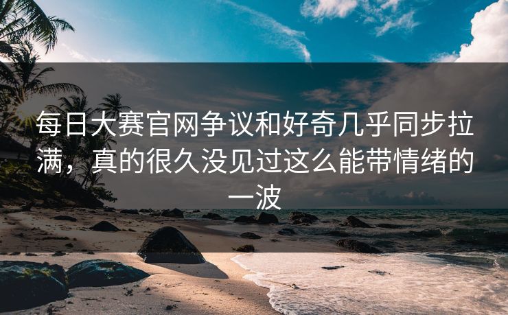 每日大赛官网争议和好奇几乎同步拉满，真的很久没见过这么能带情绪的一波