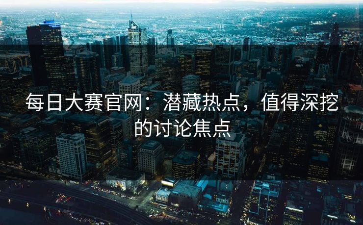 每日大赛官网：潜藏热点，值得深挖的讨论焦点