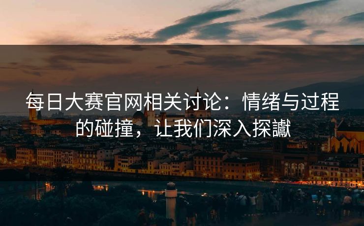 每日大赛官网相关讨论：情绪与过程的碰撞，让我们深入探讞