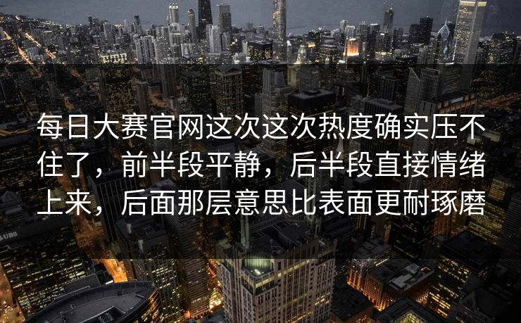 每日大赛官网这次这次热度确实压不住了，前半段平静，后半段直接情绪上来，后面那层意思比表面更耐琢磨