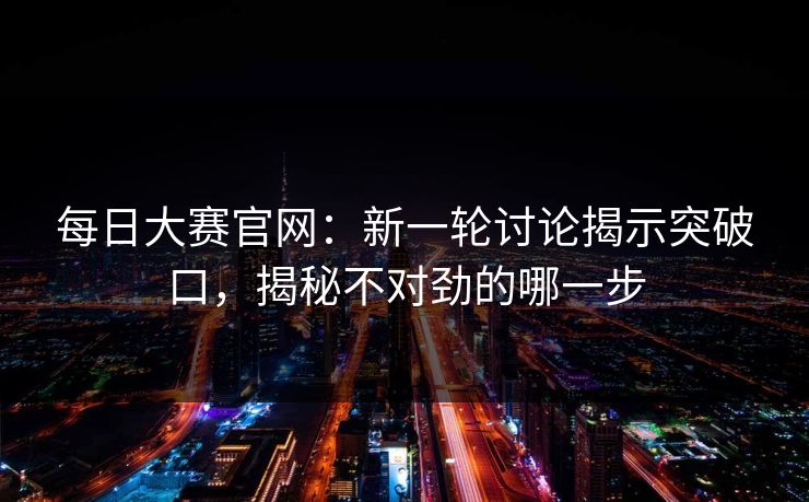 每日大赛官网：新一轮讨论揭示突破口，揭秘不对劲的哪一步