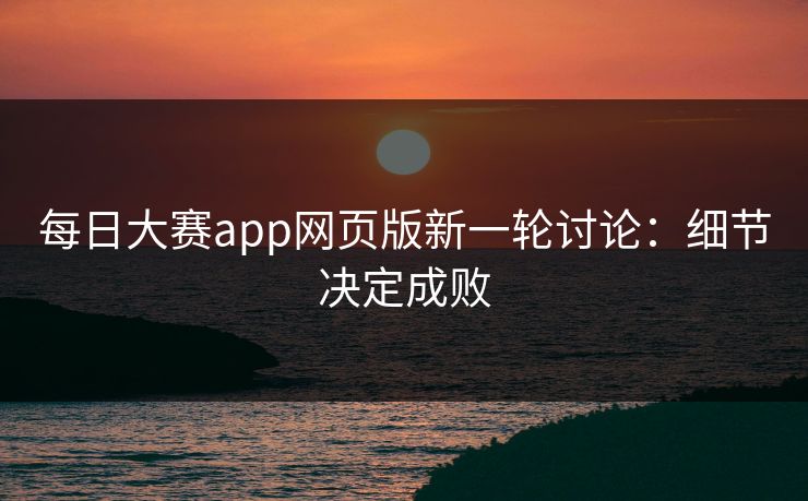 每日大赛app网页版新一轮讨论：细节决定成败