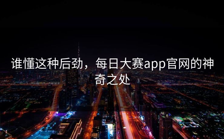 谁懂这种后劲，每日大赛app官网的神奇之处