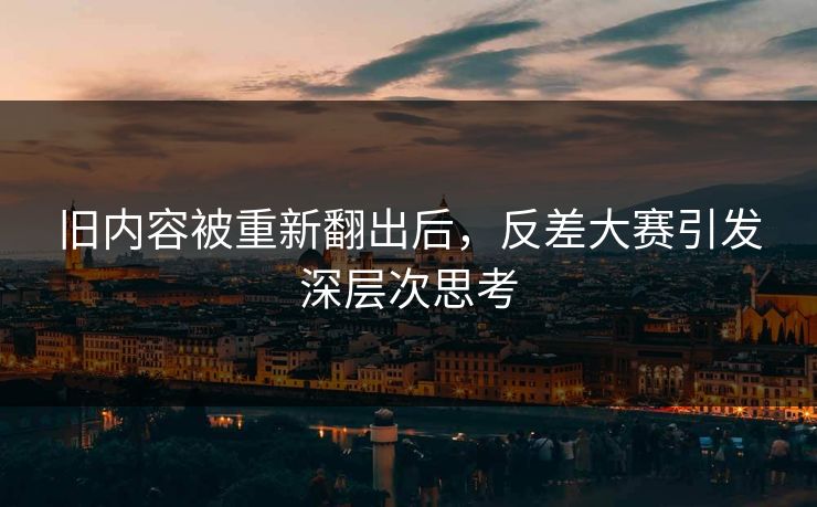 旧内容被重新翻出后，反差大赛引发深层次思考