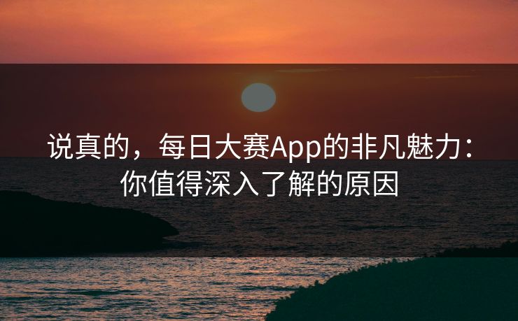 说真的，每日大赛App的非凡魅力：你值得深入了解的原因