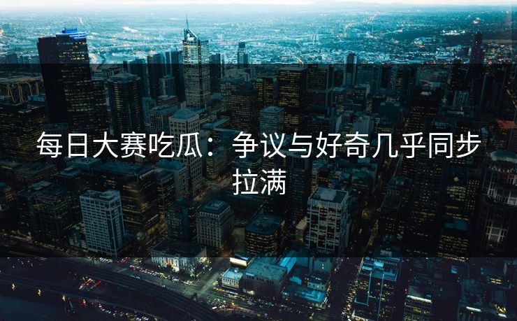 每日大赛吃瓜：争议与好奇几乎同步拉满